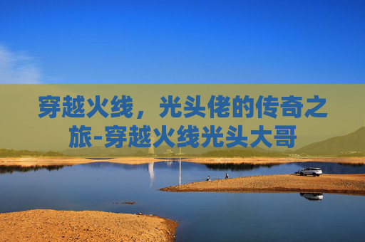 穿越火线,光头佬的传奇之旅-穿越火线光头大哥 穿越火线,光头佬的传奇之旅-穿越火线光头大哥