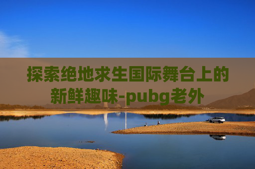 探索绝地求生国际舞台上的新鲜趣味-pubg老外 探索绝地求生国际舞台上的新鲜趣味-pubg老外