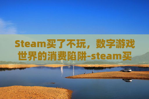 Steam买了不玩,数字游戏世界的消费陷阱-steam买了不玩多久可以退 Steam买了不玩,数字游戏世界的消费陷阱-steam买了不玩多久可以退