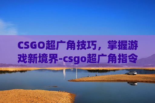 CSGO超广角技巧,掌握游戏新境界-csgo超广角指令 CSGO超广角技巧,掌握游戏新境界-csgo超广角指令