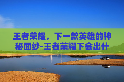 王者荣耀，下一款英雄的神秘面纱-王者荣耀下会出什么英雄皮肤