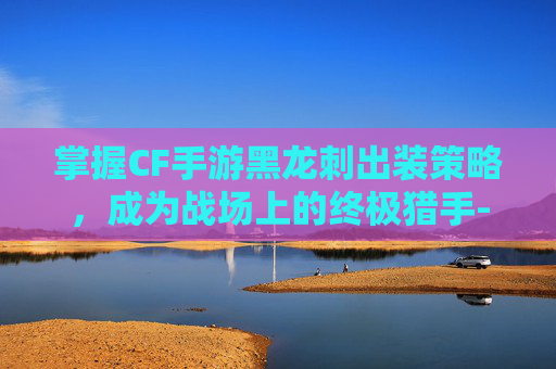 掌握CF手游黑龙刺出装策略,成为战场上的终极猎手-cf手游黑龙刺出装最新 掌握CF手游黑龙刺出装策略,成为战场上的终极猎手-cf手游黑龙刺出装最新