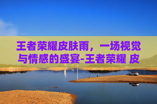 王者荣耀皮肤雨,一场视觉与情感的盛宴-王者荣耀 皮肤雨 王者荣耀皮肤雨,一场视觉与情感的盛宴-王者荣耀 皮肤雨