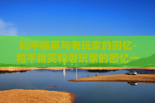和平精英与老玩家的回忆-和平精英和老玩家的回忆一样吗