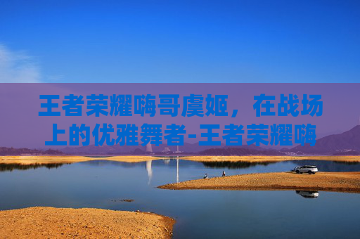 王者荣耀嗨哥虞姬,在战场上的优雅舞者-王者荣耀嗨哥虞姬怎么玩 王者荣耀嗨哥虞姬,在战场上的优雅舞者-王者荣耀嗨哥虞姬怎么玩