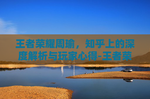 王者荣耀周瑜,知乎上的深度解析与玩家心得-王者荣耀周瑜知乎小说 王者荣耀周瑜,知乎上的深度解析与玩家心得-王者荣耀周瑜知乎小说