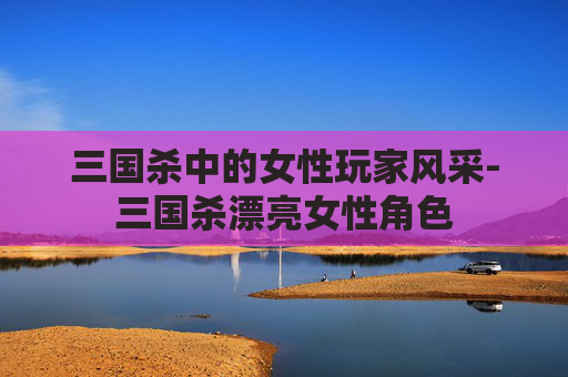 三国杀中的女性玩家风采-三国杀漂亮女性角色 三国杀中的女性玩家风采-三国杀漂亮女性角色