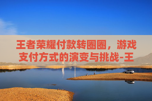 王者荣耀付款转圈圈,游戏支付方式的演变与挑战-王者荣耀付款转圈圈怎么弄 王者荣耀付款转圈圈,游戏支付方式的演变与挑战-王者荣耀付款转圈圈怎么弄