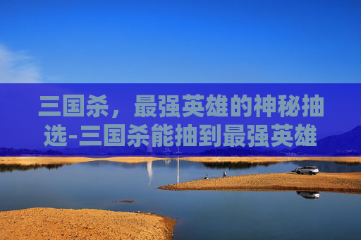 三国杀，最强英雄的神秘抽选-三国杀能抽到最强英雄吗