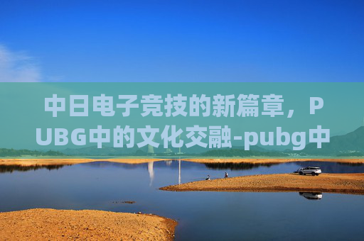 中日电子竞技的新篇章,PUBG中的文化交融-pubg中日对抗赛完整视频 中日电子竞技的新篇章,PUBG中的文化交融-pubg中日对抗赛完整视频