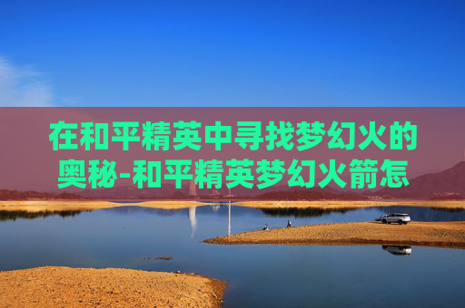 在和平精英中寻找梦幻火的奥秘-和平精英梦幻火箭怎么获得 在和平精英中寻找梦幻火的奥秘-和平精英梦幻火箭怎么获得