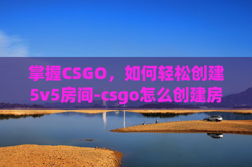 掌握CSGO,如何轻松创建5v5房间-csgo怎么创建房间5v5 掌握CSGO,如何轻松创建5v5房间-csgo怎么创建房间5v5