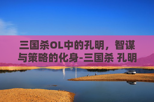 三国杀OL中的孔明,智谋与策略的化身-三国杀 孔明 三国杀OL中的孔明,智谋与策略的化身-三国杀 孔明