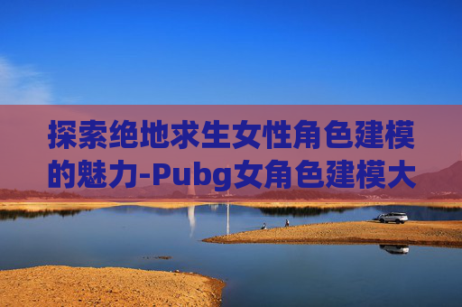 探索绝地求生女性角色建模的魅力-Pubg女角色建模大全网站 探索绝地求生女性角色建模的魅力-Pubg女角色建模大全网站