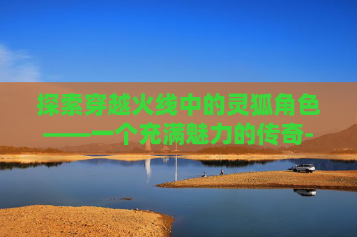 探索穿越火线中的灵狐角色——一个充满魅力的传奇-穿越火线灵狐色 探索穿越火线中的灵狐角色——一个充满魅力的传奇-穿越火线灵狐色