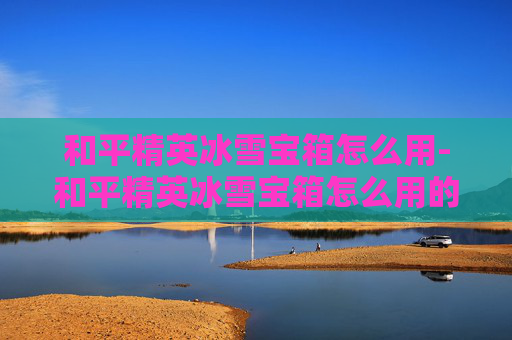 和平精英冰雪宝箱怎么用-和平精英冰雪宝箱怎么用的 和平精英冰雪宝箱怎么用-和平精英冰雪宝箱怎么用的
