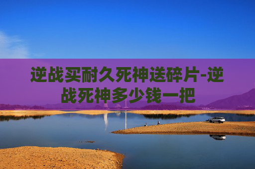 逆战买耐久死神送碎片-逆战死神多少钱一把 逆战买耐久死神送碎片-逆战死神多少钱一把