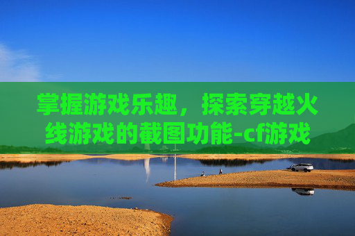 掌握游戏乐趣,探索穿越火线游戏的截图功能-cf游戏截图在哪个文件夹 掌握游戏乐趣,探索穿越火线游戏的截图功能-cf游戏截图在哪个文件夹