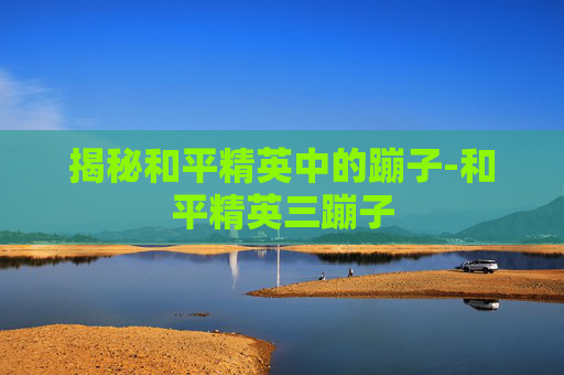 揭秘和平精英中的蹦子-和平精英三蹦子 揭秘和平精英中的蹦子-和平精英三蹦子