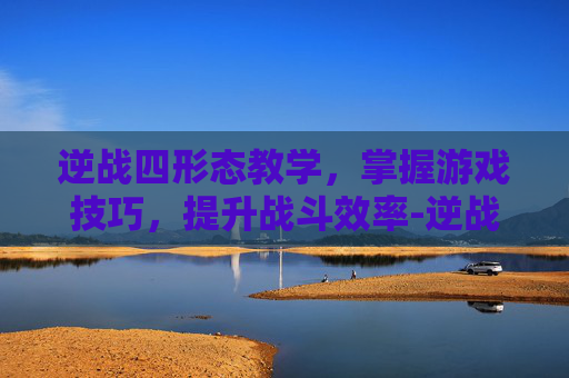 逆战四形态教学,掌握游戏技巧,提升战斗效率-逆战 4 逆战四形态教学,掌握游戏技巧,提升战斗效率-逆战 4