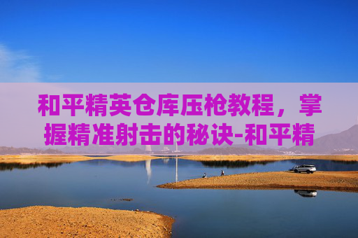 和平精英仓库压枪教程,掌握精准射击的秘诀-和平精英仓库的枪怎么装的 和平精英仓库压枪教程,掌握精准射击的秘诀-和平精英仓库的枪怎么装的