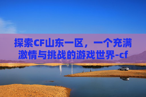 探索CF山东一区,一个充满激情与挑战的游戏世界-cf山东一区是哪个区 探索CF山东一区,一个充满激情与挑战的游戏世界-cf山东一区是哪个区