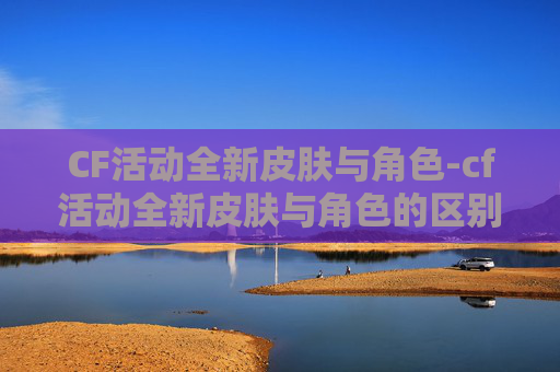 CF活动全新皮肤与角色-cf活动全新皮肤与角色的区别 CF活动全新皮肤与角色-cf活动全新皮肤与角色的区别