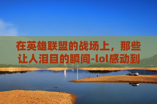 在英雄联盟的战场上,那些让人泪目的瞬间-lol感动到哭视频素材 在英雄联盟的战场上,那些让人泪目的瞬间-lol感动到哭视频素材