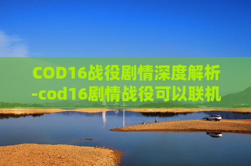 COD16战役剧情深度解析-cod16剧情战役可以联机吗 COD16战役剧情深度解析-cod16剧情战役可以联机吗