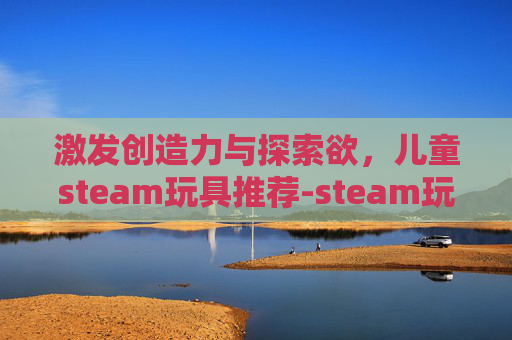 激发创造力与探索欲,儿童steam玩具推荐-steam玩具游戏 激发创造力与探索欲,儿童steam玩具推荐-steam玩具游戏