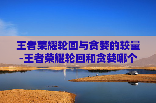 王者荣耀轮回与贪婪的较量-王者荣耀轮回和贪婪哪个好 王者荣耀轮回与贪婪的较量-王者荣耀轮回和贪婪哪个好