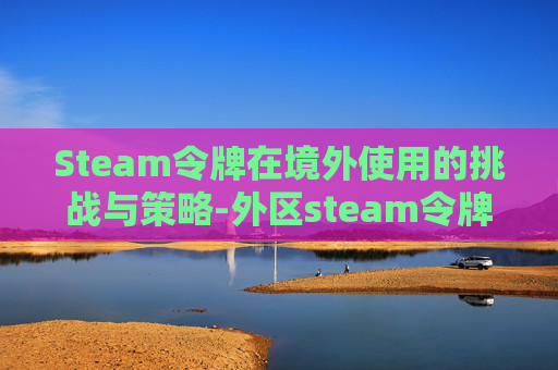 Steam令牌在境外使用的挑战与策略-外区steam令牌 Steam令牌在境外使用的挑战与策略-外区steam令牌
