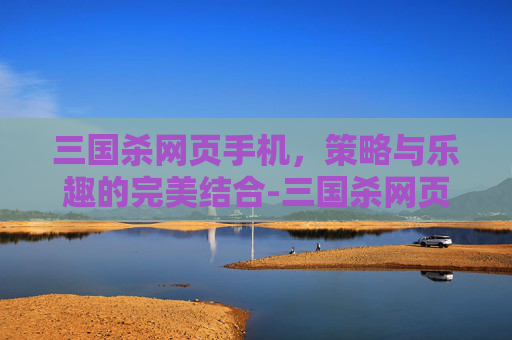 三国杀网页手机,策略与乐趣的完美结合-三国杀网页版和手机版通用吗 三国杀网页手机,策略与乐趣的完美结合-三国杀网页版和手机版通用吗