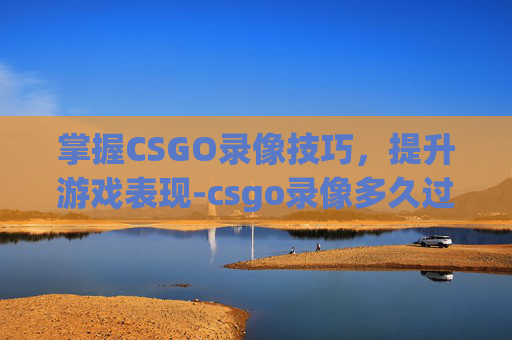 掌握CSGO录像技巧,提升游戏表现-csgo录像多久过期 掌握CSGO录像技巧,提升游戏表现-csgo录像多久过期