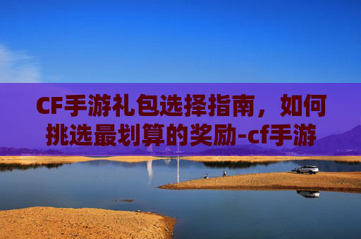 CF手游礼包选择指南,如何挑选最划算的奖励-cf手游抽那个礼包划算吗 CF手游礼包选择指南,如何挑选最划算的奖励-cf手游抽那个礼包划算吗