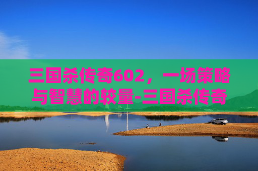 三国杀传奇602,一场策略与智慧的较量-三国杀传奇官网 三国杀传奇602,一场策略与智慧的较量-三国杀传奇官网