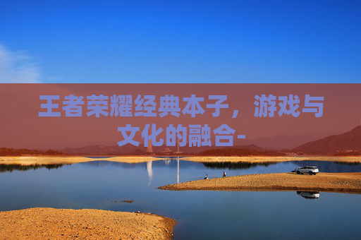 王者荣耀经典本子,游戏与文化的融合- 王者荣耀经典本子,游戏与文化的融合-