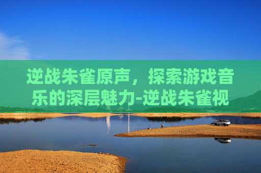 逆战朱雀原声,探索游戏音乐的深层魅力-逆战朱雀视频 逆战朱雀原声,探索游戏音乐的深层魅力-逆战朱雀视频