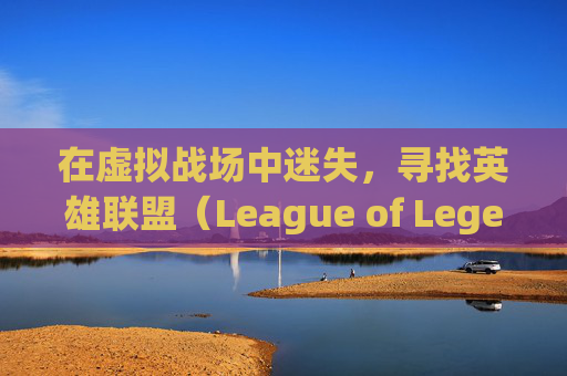 在虚拟战场中迷失，寻找英雄联盟（League of Legends，简称LOL）战绩的困境-玩lol找不到战绩怎么办
