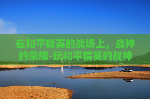 在和平精英的战场上,战神的荣耀-玩和平精英的战神是谁 在和平精英的战场上,战神的荣耀-玩和平精英的战神是谁
