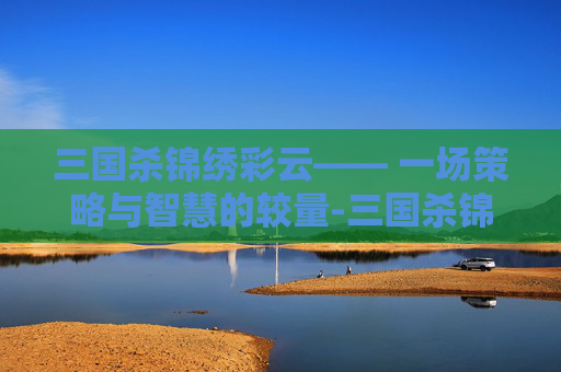 三国杀锦绣彩云—— 一场策略与智慧的较量-三国杀锦绣宝鉴 三国杀锦绣彩云—— 一场策略与智慧的较量-三国杀锦绣宝鉴