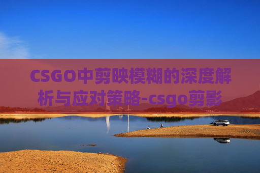 CSGO中剪映模糊的深度解析与应对策略-csgo剪影