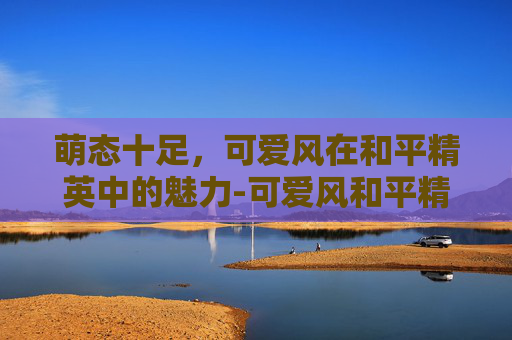 萌态十足,可爱风在和平精英中的魅力-可爱风和平精英网名女生 萌态十足,可爱风在和平精英中的魅力-可爱风和平精英网名女生
