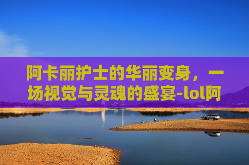 阿卡丽护士的华丽变身,一场视觉与灵魂的盛宴-lol阿卡丽护士皮肤特效 阿卡丽护士的华丽变身,一场视觉与灵魂的盛宴-lol阿卡丽护士皮肤特效