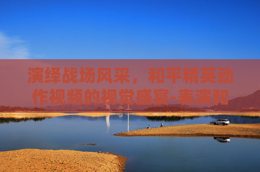 演绎战场风采,和平精英动作视频的视觉盛宴-表演和平精英动作的视频大全 演绎战场风采,和平精英动作视频的视觉盛宴-表演和平精英动作的视频大全