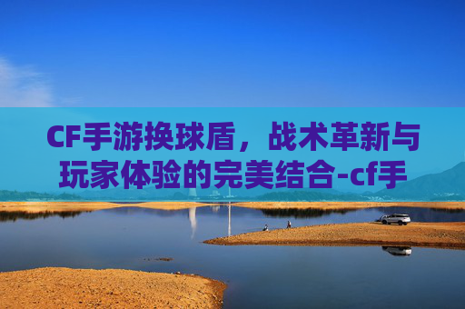 CF手游换球盾，战术革新与玩家体验的完美结合-cf手游换弹速度排行