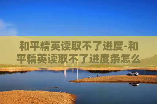 和平精英读取不了进度-和平精英读取不了进度条怎么办 和平精英读取不了进度-和平精英读取不了进度条怎么办