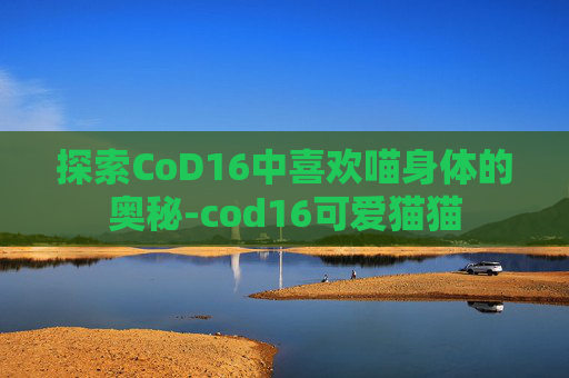 探索CoD16中喜欢喵身体的奥秘-cod16可爱猫猫