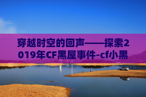 穿越时空的回声——探索2019年CF黑屋事件-cf小黑屋一天怎么办 穿越时空的回声——探索2019年CF黑屋事件-cf小黑屋一天怎么办