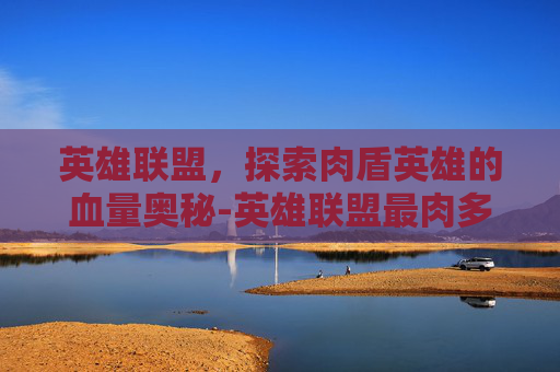 英雄联盟，探索肉盾英雄的血量奥秘-英雄联盟最肉多少血